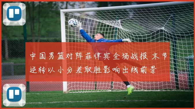 中国男篮对阵菲律宾全场战报 末节逆转以小分差取胜影响出线前景