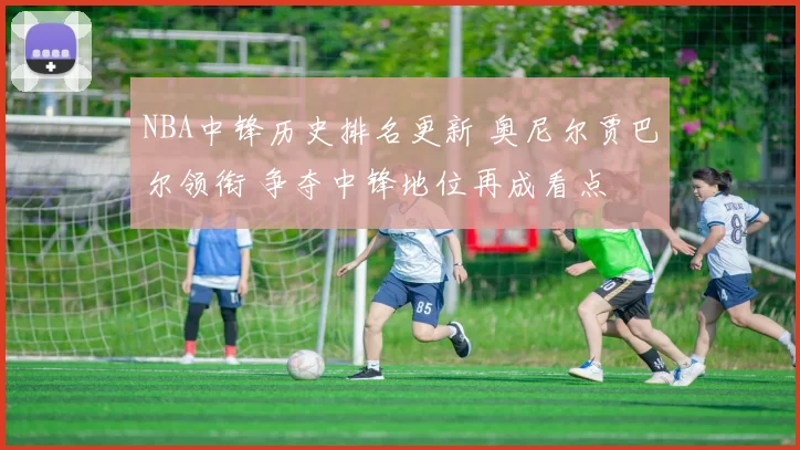 NBA中锋历史排名更新 奥尼尔贾巴尔领衔 争夺中锋地位再成看点