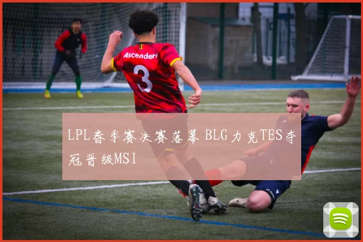LPL春季赛决赛落幕 BLG力克TES夺冠晋级MSI