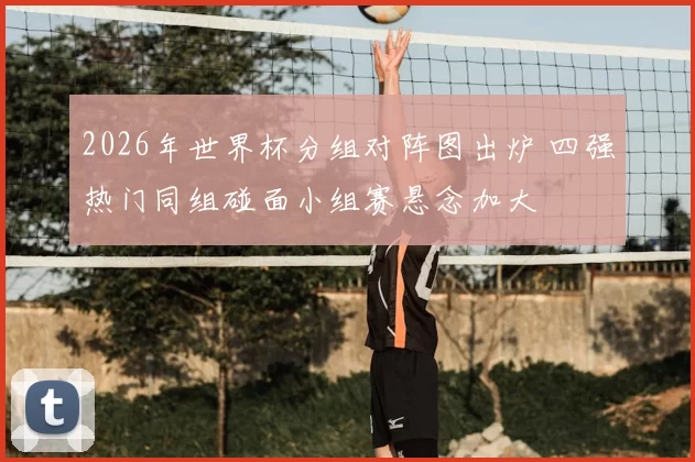 2026年世界杯分组对阵图出炉 四强热门同组碰面小组赛悬念加大