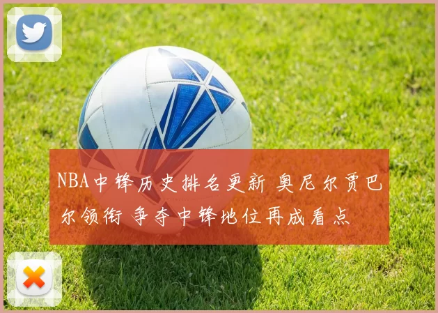 NBA中锋历史排名更新 奥尼尔贾巴尔领衔 争夺中锋地位再成看点