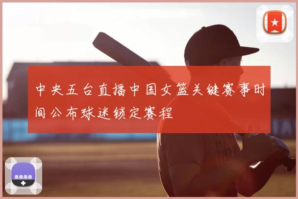 中央五台直播中国女篮关键赛事时间公布球迷锁定赛程