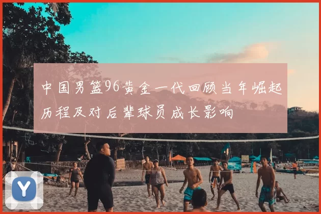 中国男篮96黄金一代回顾当年崛起历程及对后辈球员成长影响