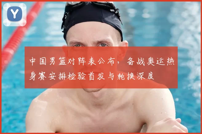 中国男篮对阵表公布,备战奥运热身赛安排检验首发与轮换深度