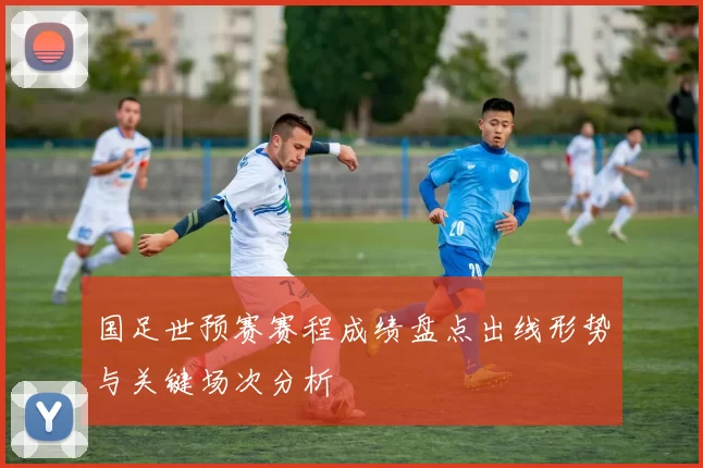 国足世预赛赛程成绩盘点出线形势与关键场次分析
