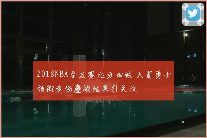 2018NBA季后赛比分回顾 火箭勇士领衔多场鏖战结果引关注