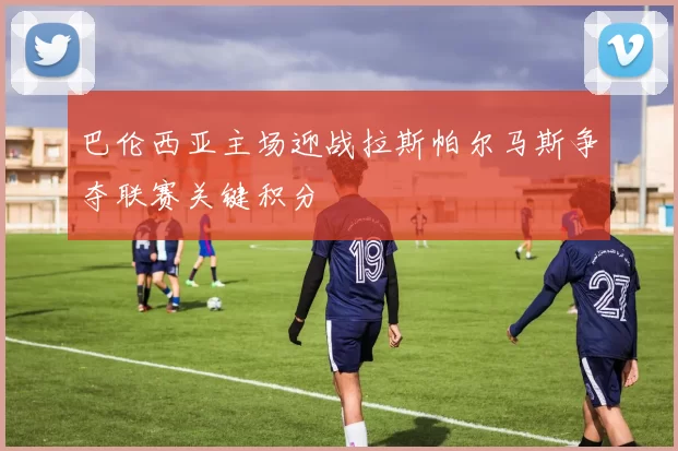 巴伦西亚主场迎战拉斯帕尔马斯争夺联赛关键积分