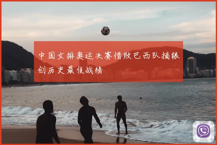 中国女排奥运决赛惜败巴西队摘银创历史最佳战绩