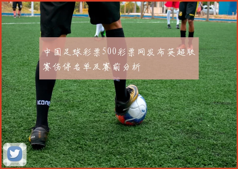 中国足球彩票500彩票网发布英超联赛伤停名单及赛前分析