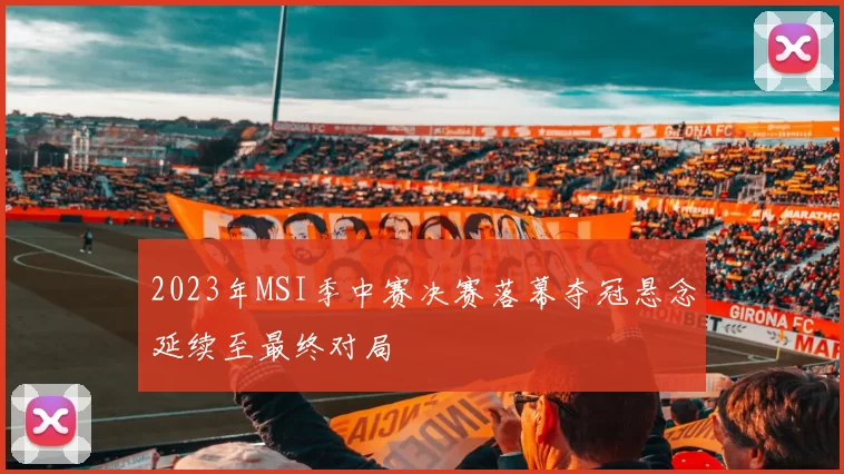 2023年MSI季中赛决赛落幕夺冠悬念延续至最终对局