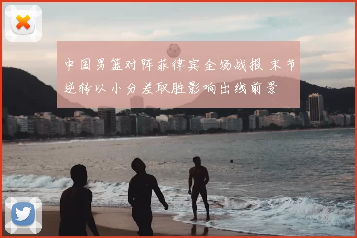 中国男篮对阵菲律宾全场战报 末节逆转以小分差取胜影响出线前景