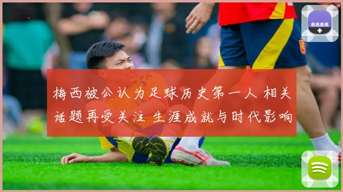 梅西被公认为足球历史第一人 相关话题再受关注 生涯成就与时代影响获讨论