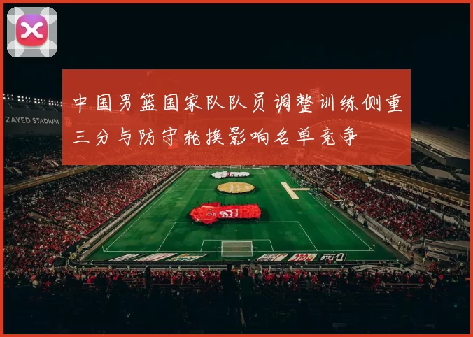 中国男篮国家队队员调整训练侧重三分与防守轮换影响名单竞争
