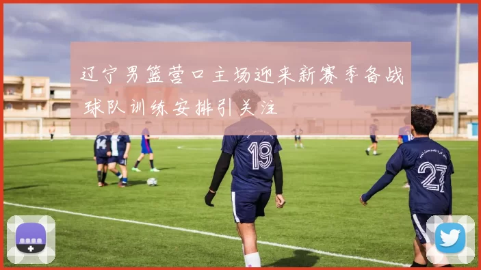 辽宁男篮营口主场迎来新赛季备战 球队训练安排引关注