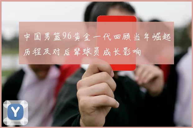 中国男篮96黄金一代回顾当年崛起历程及对后辈球员成长影响