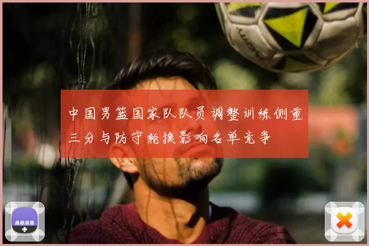 中国男篮国家队队员调整训练侧重三分与防守轮换影响名单竞争