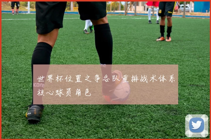 世界杯位置之争各队重排战术体系核心球员角色