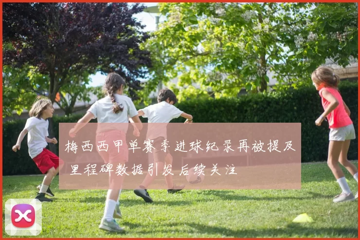 梅西西甲单赛季进球纪录再被提及 里程碑数据引发后续关注