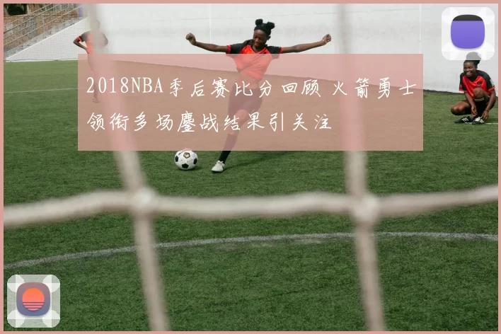 2018NBA季后赛比分回顾 火箭勇士领衔多场鏖战结果引关注