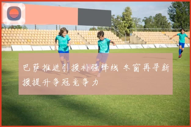 巴萨推进引援补强锋线 冬窗再寻新援提升争冠竞争力