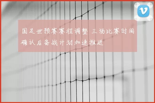 国足世预赛赛程调整 三场比赛时间确认后备战计划加速推进