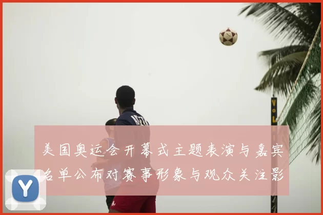 美国奥运会开幕式主题表演与嘉宾名单公布对赛事形象与观众关注影响