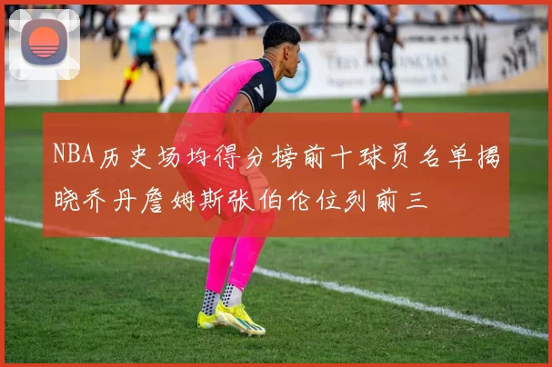 NBA历史场均得分榜前十球员名单揭晓乔丹詹姆斯张伯伦位列前三