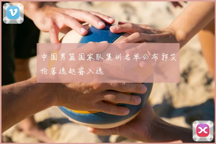 中国男篮国家队集训名单公布郭艾伦落选赵睿入选