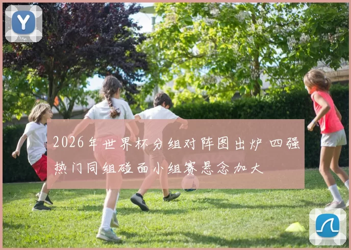 2026年世界杯分组对阵图出炉 四强热门同组碰面小组赛悬念加大