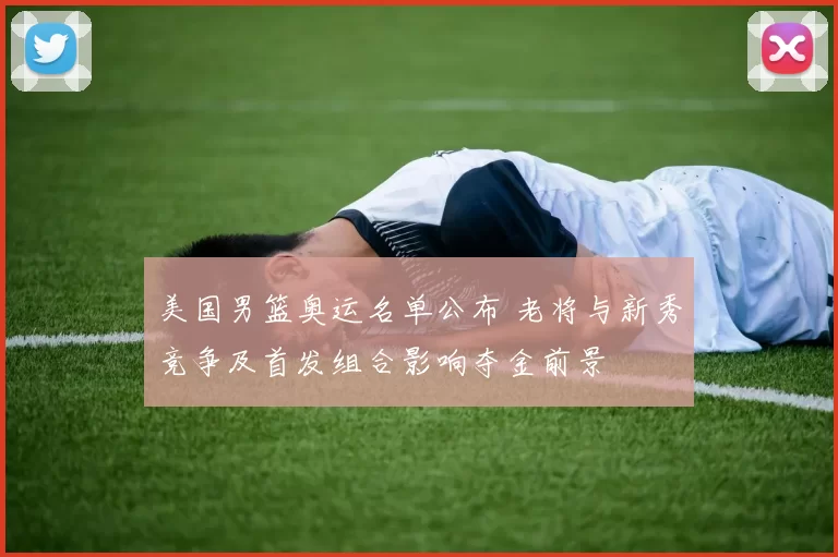 美国男篮奥运名单公布 老将与新秀竞争及首发组合影响夺金前景