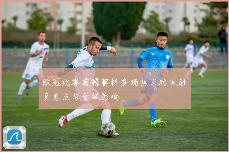 欧冠比赛前瞻解析多场焦点对决胜负看点与晋级影响