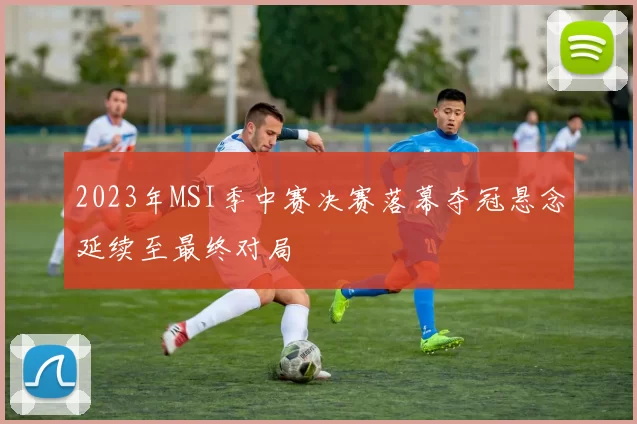 2023年MSI季中赛决赛落幕夺冠悬念延续至最终对局