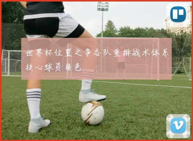 世界杯位置之争各队重排战术体系核心球员角色