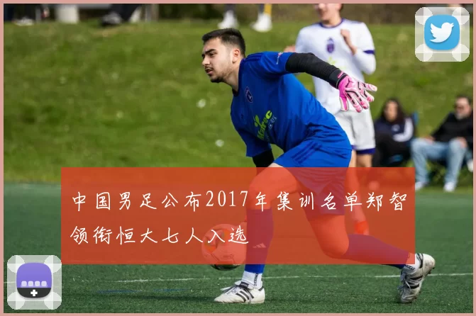 中国男足公布2017年集训名单郑智领衔恒大七人入选