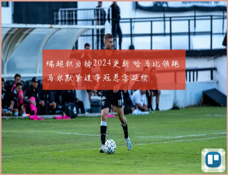 瑞超积分榜2024更新 哈马比领跑 马尔默紧追争冠悬念延续