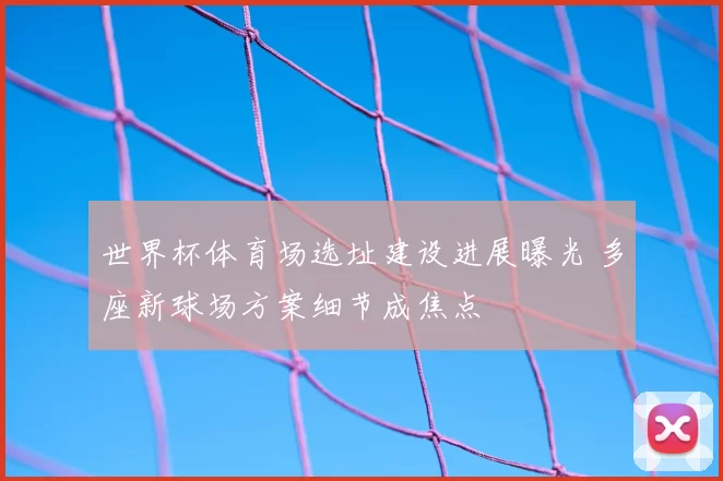 世界杯体育场选址建设进展曝光 多座新球场方案细节成焦点