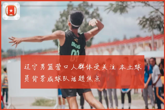 辽宁男篮营口人群体受关注 本土球员背景成球队话题焦点