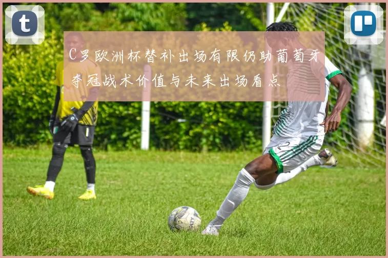 C罗欧洲杯替补出场有限仍助葡萄牙夺冠战术价值与未来出场看点