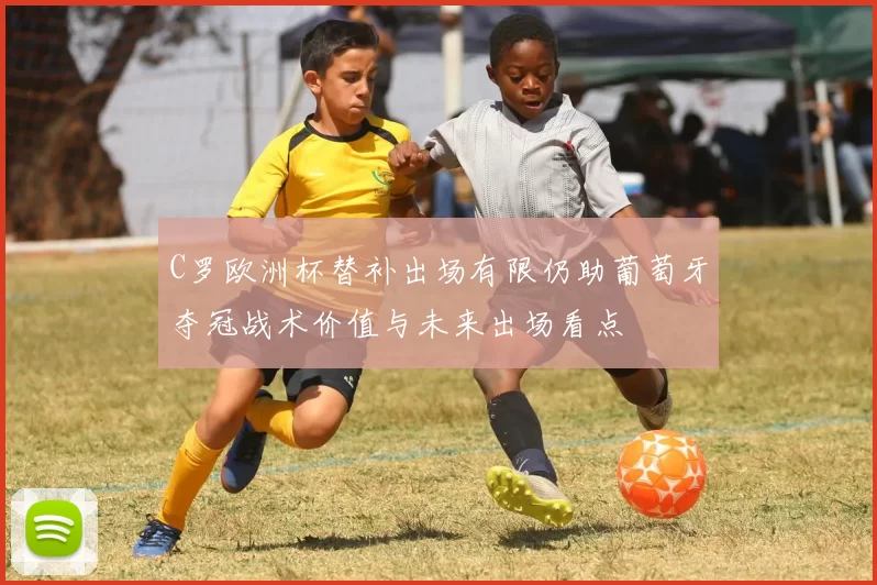 C罗欧洲杯替补出场有限仍助葡萄牙夺冠战术价值与未来出场看点