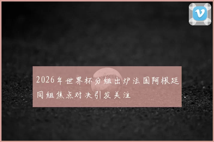 2026年世界杯分组出炉法国阿根廷同组焦点对决引发关注