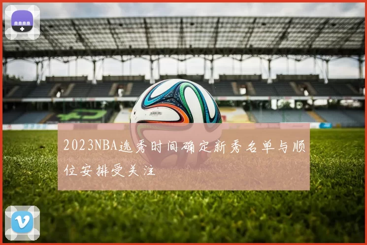 2023NBA选秀时间确定新秀名单与顺位安排受关注