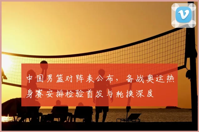 中国男篮对阵表公布,备战奥运热身赛安排检验首发与轮换深度