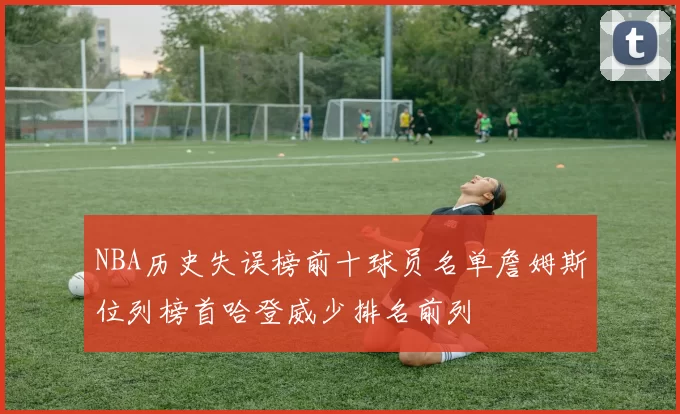 NBA历史失误榜前十球员名单詹姆斯位列榜首哈登威少排名前列