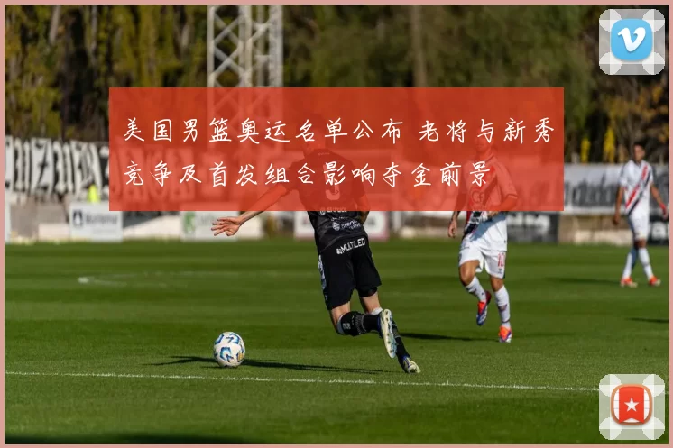 美国男篮奥运名单公布 老将与新秀竞争及首发组合影响夺金前景