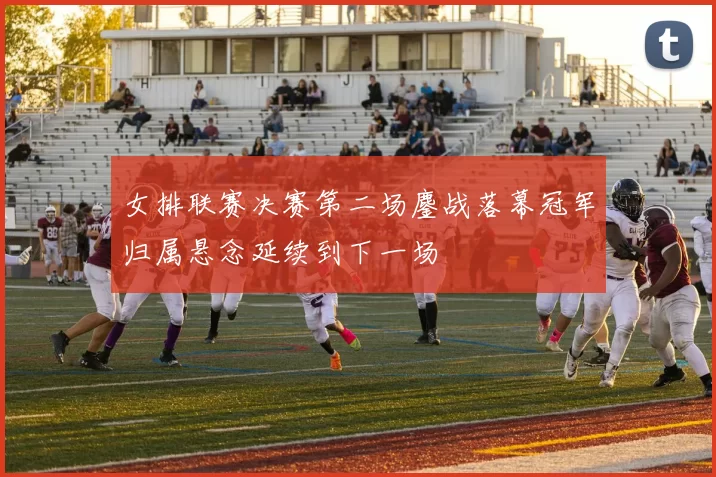 女排联赛决赛第二场鏖战落幕冠军归属悬念延续到下一场