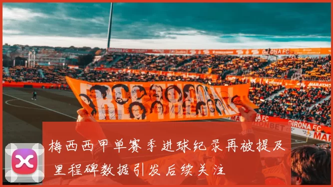 梅西西甲单赛季进球纪录再被提及 里程碑数据引发后续关注