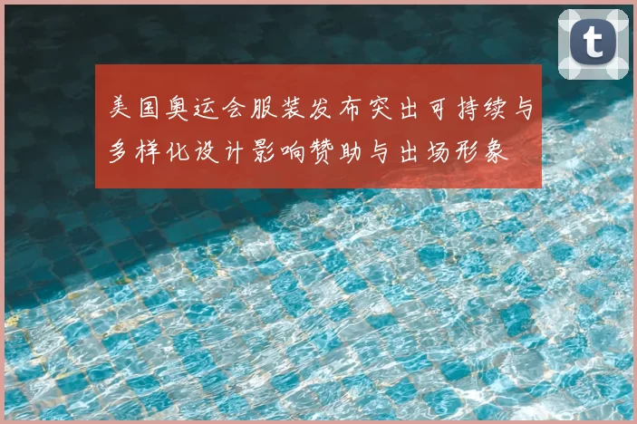 美国奥运会服装发布突出可持续与多样化设计影响赞助与出场形象