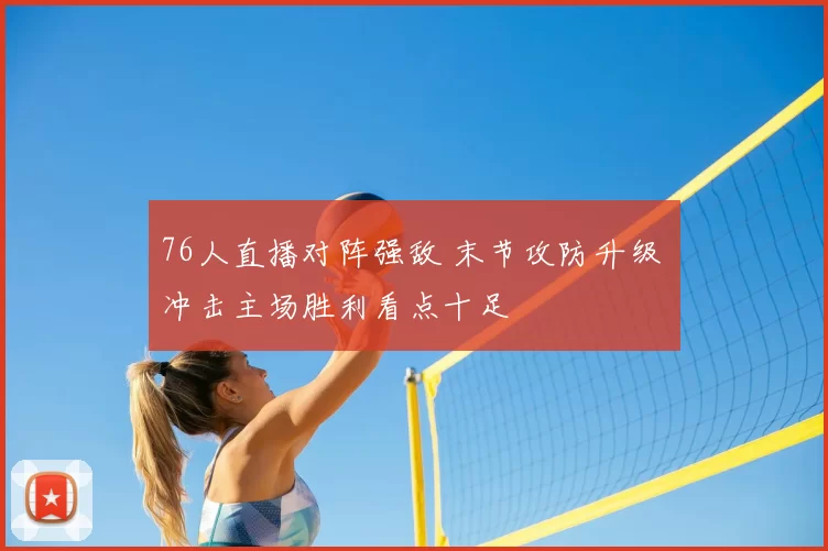 76人直播对阵强敌 末节攻防升级 冲击主场胜利看点十足