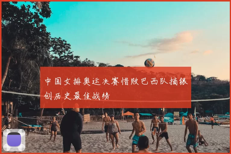 中国女排奥运决赛惜败巴西队摘银创历史最佳战绩