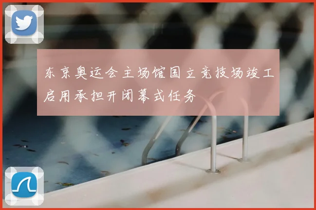 东京奥运会主场馆国立竞技场竣工启用承担开闭幕式任务